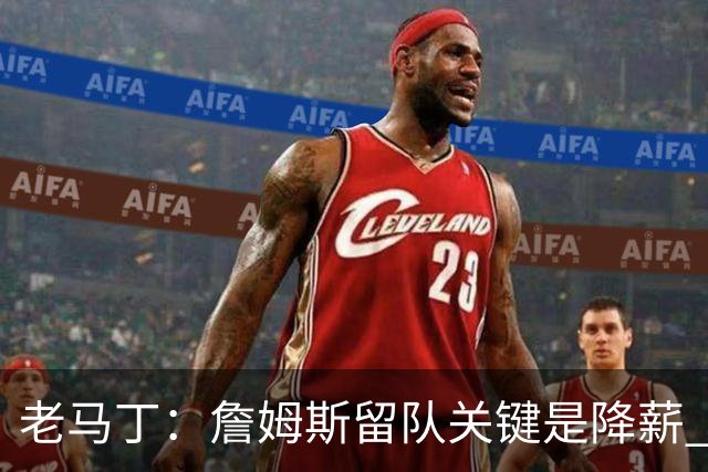 老马丁：詹姆斯留队关键是降薪 想夺冠就别想着拿顶薪